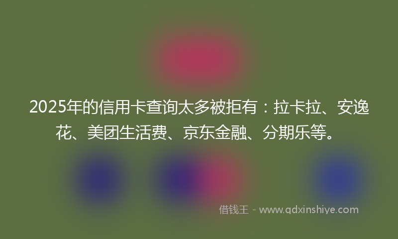 2025年的信用卡查询太多被拒有：拉卡拉、安逸花、美团生活费、京东金融、分期乐等。