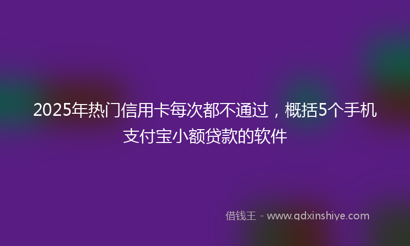 2025年热门信用卡每次都不通过，概括5个手机支付宝小额贷款的软件