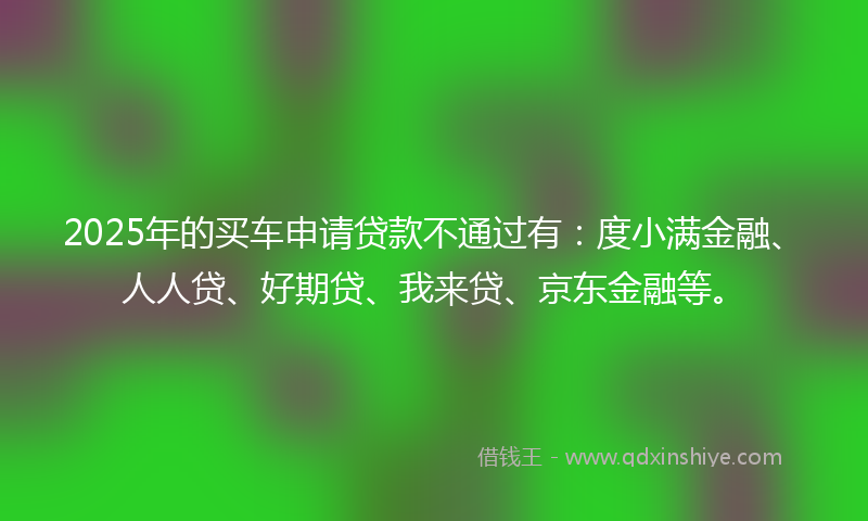 2025年的买车申请贷款不通过有：度小满金融、人人贷、好期贷、我来贷、京东金融等。