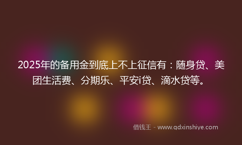 2025年的备用金到底上不上征信有：随身贷、美团生活费、分期乐、平安i贷、滴水贷等。