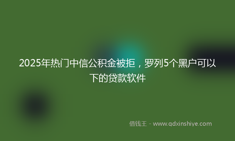 2025年热门中信公积金被拒，罗列5个黑户可以下的贷款软件
