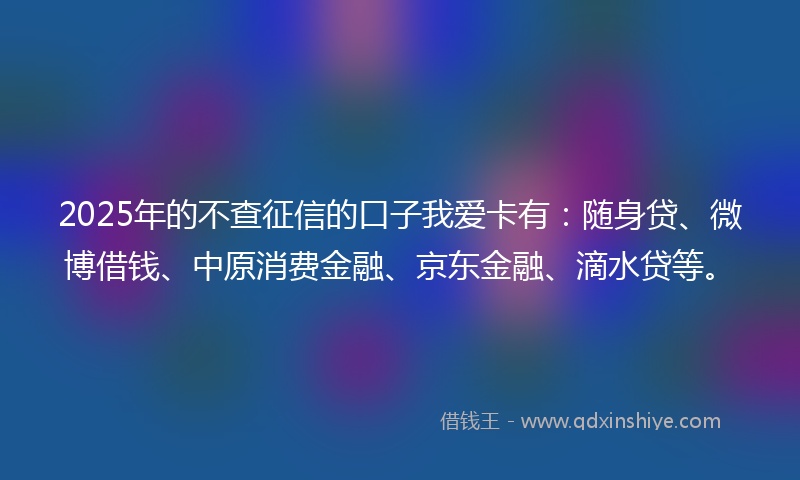 2025年的不查征信的口子我爱卡有：随身贷、微博借钱、中原消费金融、京东金融、滴水贷等。