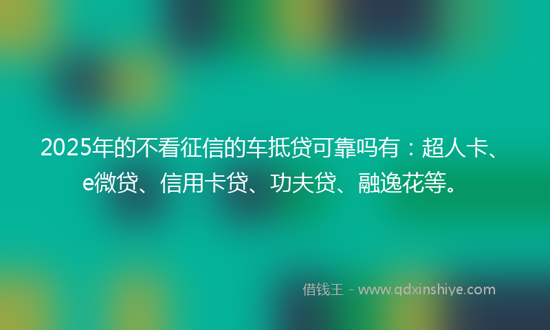 2025年的不看征信的车抵贷可靠吗有：超人卡、e微贷、信用卡贷、功夫贷、融逸花等。