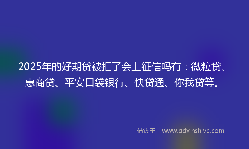 2025年的好期贷被拒了会上征信吗有：微粒贷、惠商贷、平安口袋银行、快贷通、你我贷等。
