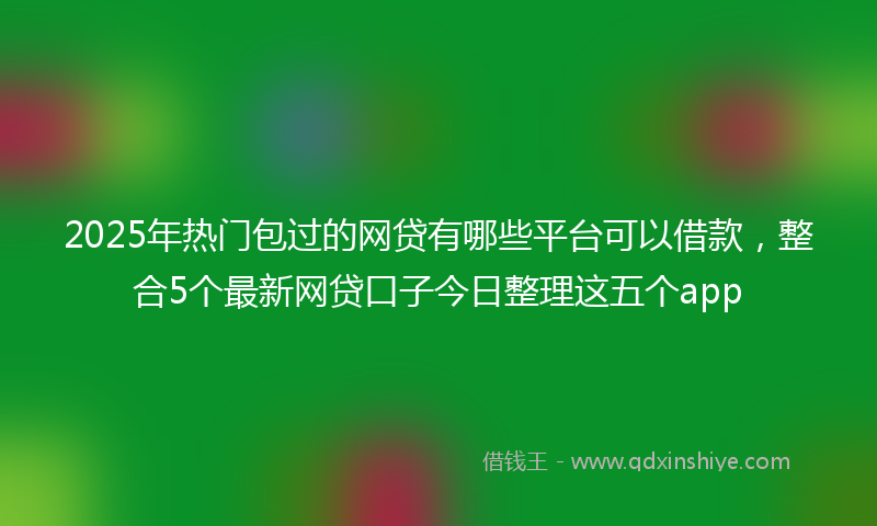 2025年热门包过的网贷有哪些平台可以借款，整合5个最新网贷口子今日整理这五个app