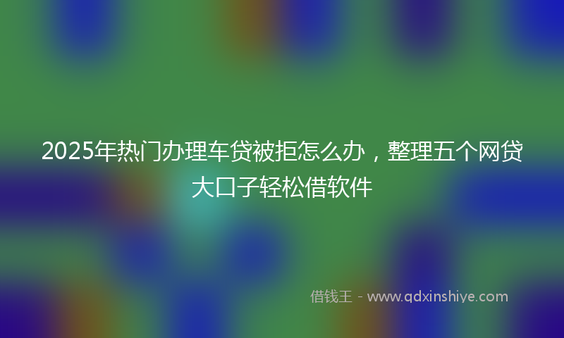 2025年热门办理车贷被拒怎么办，整理五个网贷大口子轻松借软件