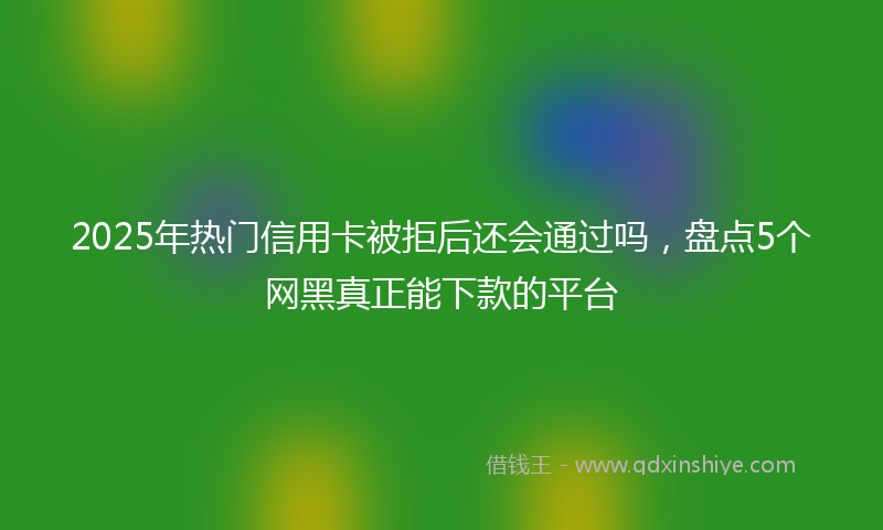 2025年热门信用卡被拒后还会通过吗，盘点5个网黑真正能下款的平台