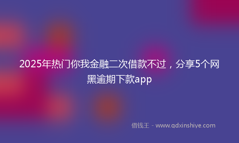 2025年热门你我金融二次借款不过,分享5个网黑逾期下款app