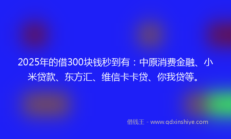 2025年的借300块钱秒到有：中原消费金融、小米贷款、东方汇、维信卡卡贷、你我贷等。