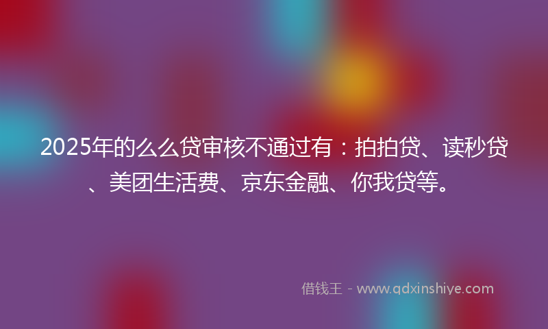 2025年的么么贷审核不通过有：拍拍贷、读秒贷、美团生活费、京东金融、你我贷等。