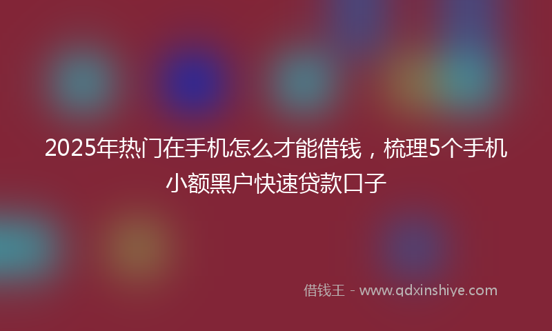 2025年热门在手机怎么才能借钱，梳理5个手机小额黑户快速贷款口子