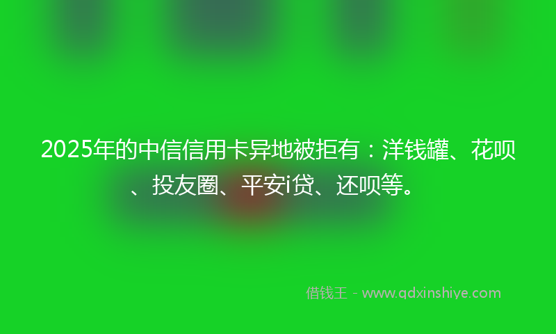 2025年的中信信用卡异地被拒有：洋钱罐、花呗、投友圈、平安i贷、还呗等。