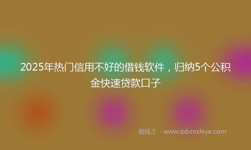 2025年热门信用不好的借钱软件，归纳5个公积金快速贷款口子