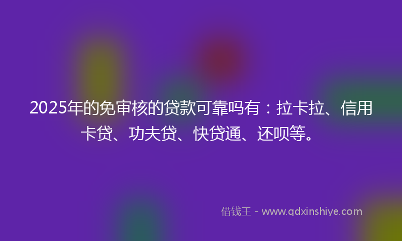 2025年的免审核的贷款可靠吗有：拉卡拉、信用卡贷、功夫贷、快贷通、还呗等。