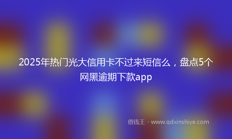 2025年热门光大信用卡不过来短信么，盘点5个网黑逾期下款app