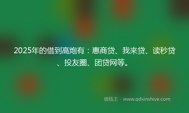 2025年的借到高炮有：惠商贷、我来贷、读秒贷、投友圈、团贷网等。