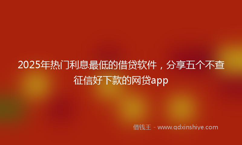 2025年热门利息最低的借贷软件，分享五个不查征信好下款的网贷app