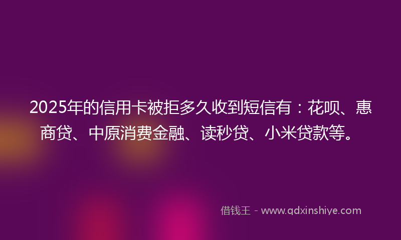 2025年的信用卡被拒多久收到短信有：花呗、惠商贷、中原消费金融、读秒贷、小米贷款等。