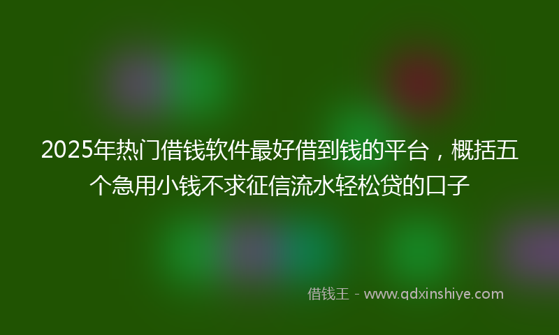 2025年热门借钱软件最好借到钱的平台，概括五个急用小钱不求征信流水轻松贷的口子