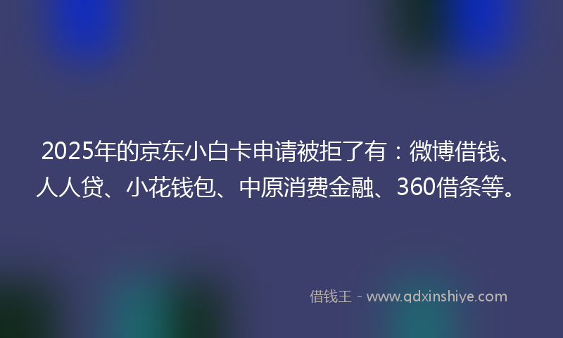 2025年的京东小白卡申请被拒了有：微博借钱、人人贷、小花钱包、中原消费金融、360借条等。