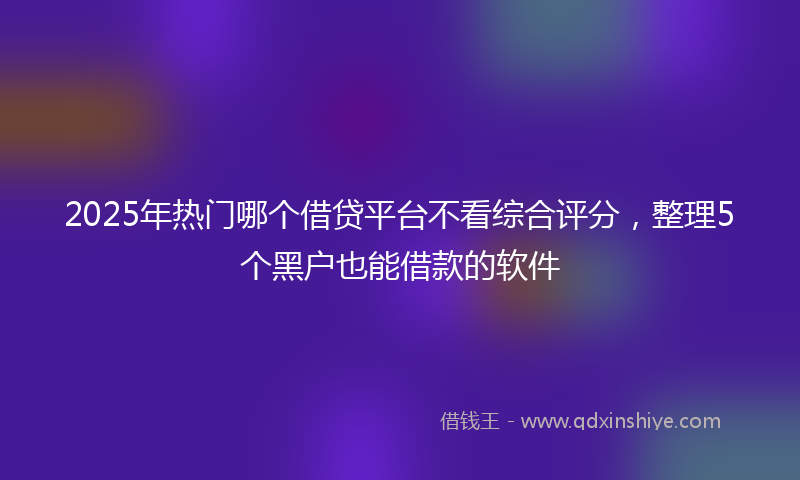 2025年热门哪个借贷平台不看综合评分，整理5个黑户也能借款的软件