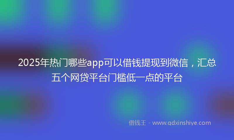 2025年热门哪些app可以借钱提现到微信，汇总五个网贷平台门槛低一点的平台