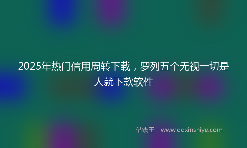 2025年热门信用周转下载，罗列五个无视一切是人就下款软件