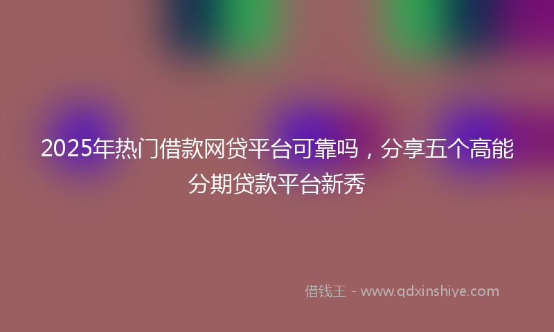2025年热门借款网贷平台可靠吗，分享五个高能分期贷款平台新秀