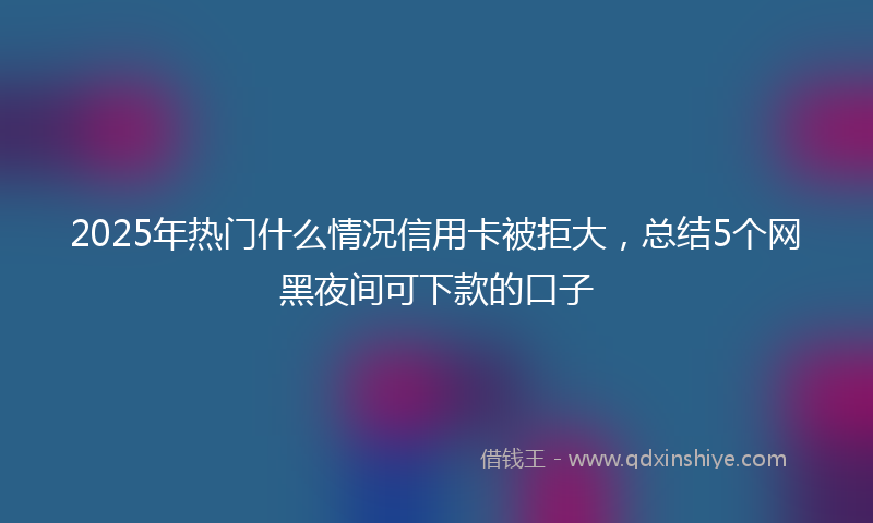 2025年热门什么情况信用卡被拒大，总结5个网黑夜间可下款的口子