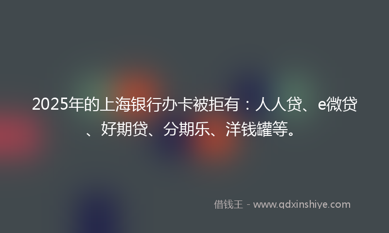 2025年的上海银行办卡被拒有：人人贷、e微贷、好期贷、分期乐、洋钱罐等。
