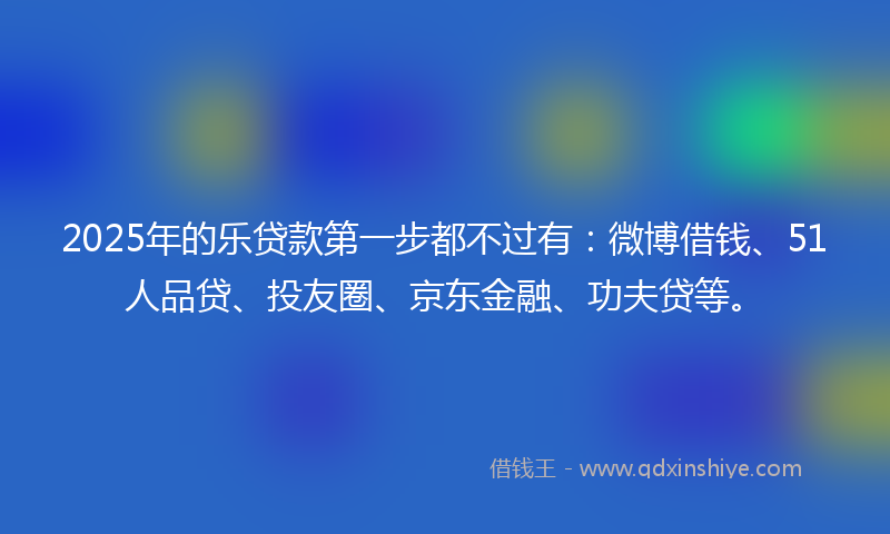 2025年的乐贷款第一步都不过有：微博借钱、51人品贷、投友圈、京东金融、功夫贷等。
