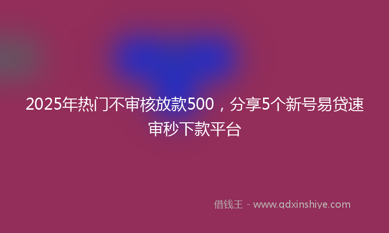 2025年热门不审核放款500，分享5个新号易贷速审秒下款平台