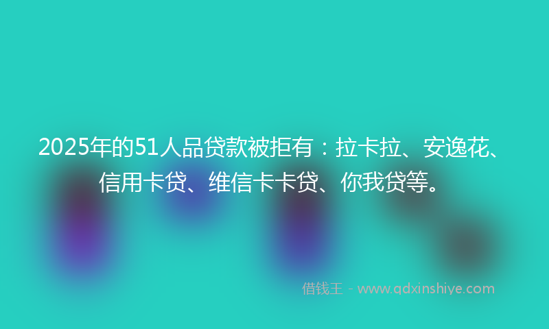 2025年的51人品贷款被拒有：拉卡拉、安逸花、信用卡贷、维信卡卡贷、你我贷等。