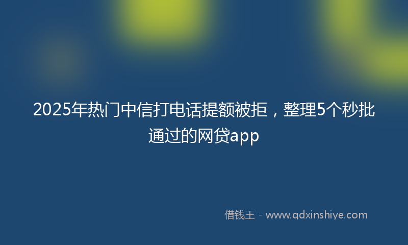 2025年热门中信打电话提额被拒，整理5个秒批通过的网贷app