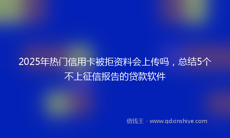 2025年热门信用卡被拒资料会上传吗,总结5个不上征信报告的贷款软件