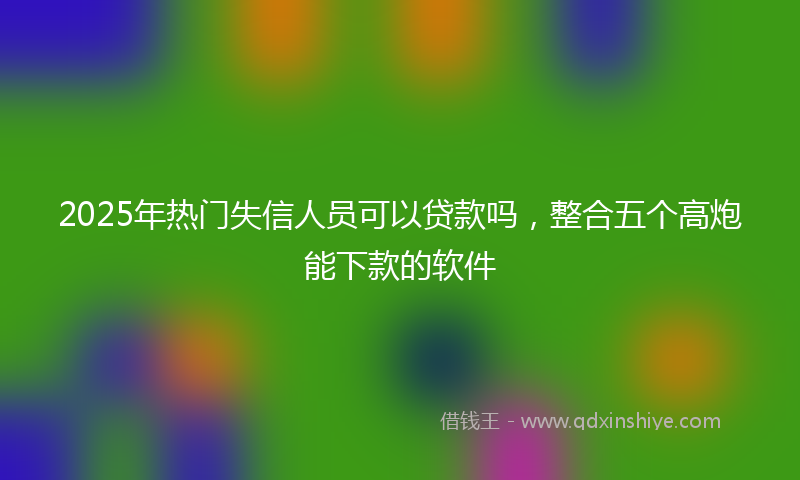 2025年热门失信人员可以贷款吗，整合五个高炮能下款的软件