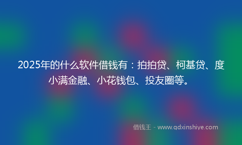 2025年的什么软件借钱有：拍拍贷、柯基贷、度小满金融、小花钱包、投友圈等。