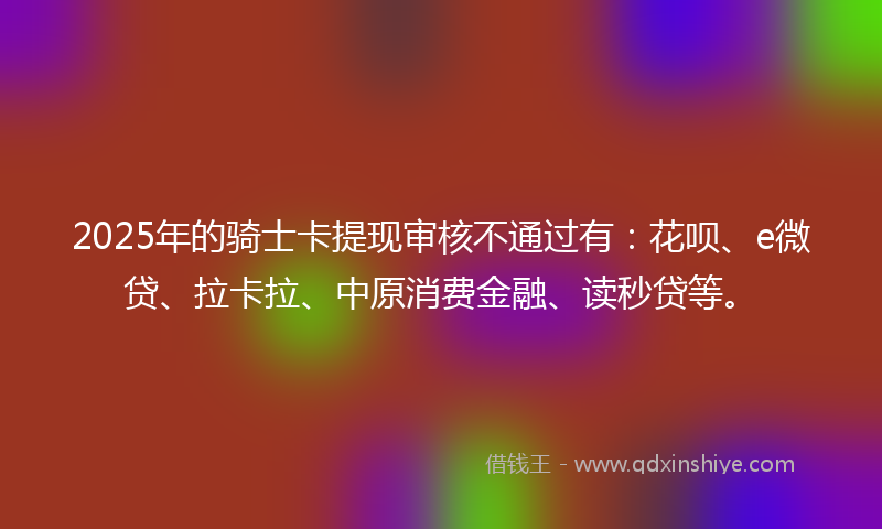 2025年的骑士卡提现审核不通过有：花呗、e微贷、拉卡拉、中原消费金融、读秒贷等。