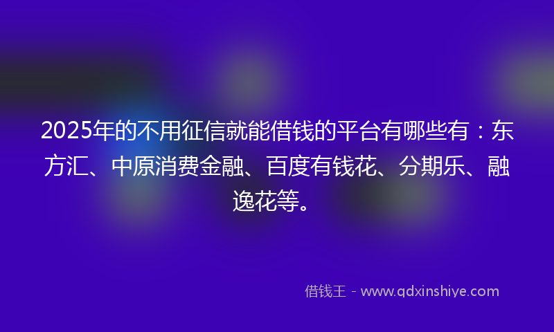 2025年的不用征信就能借钱的平台有哪些有：东方汇、中原消费金融、百度有钱花、分期乐、融逸花等。