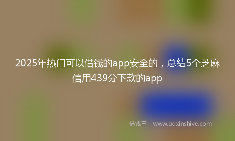 2025年热门可以借钱的app安全的，总结5个芝麻信用439分下款的app