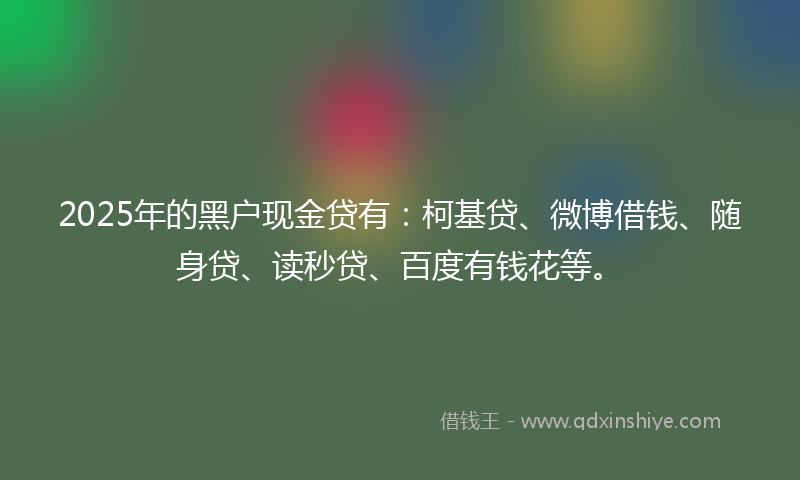 2025年的黑户现金贷有：柯基贷、微博借钱、随身贷、读秒贷、百度有钱花等。