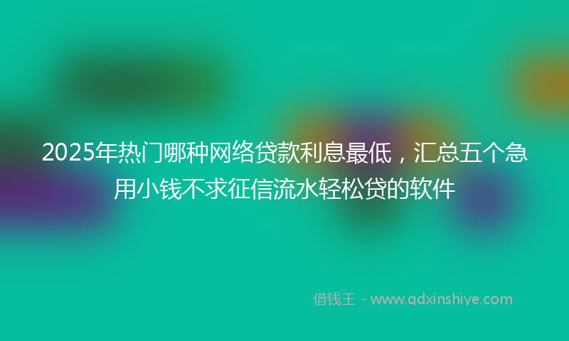 2025年热门哪种网络贷款利息最低，汇总五个急用小钱不求征信流水轻松贷的软件