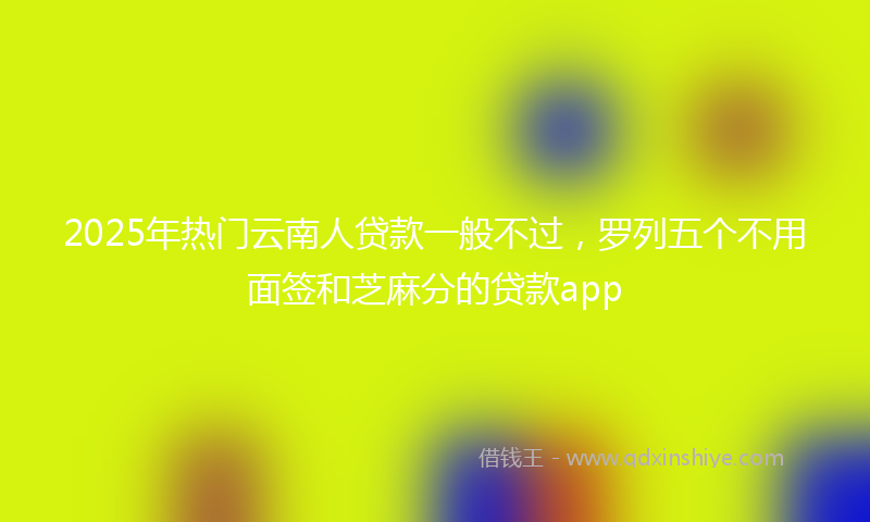 2025年热门云南人贷款一般不过，罗列五个不用面签和芝麻分的贷款app