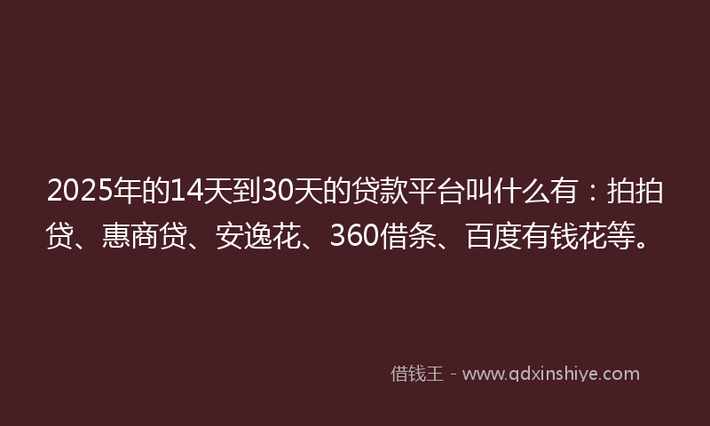 2025年的14天到30天的贷款平台叫什么有：拍拍贷、惠商贷、安逸花、360借条、百度有钱花等。