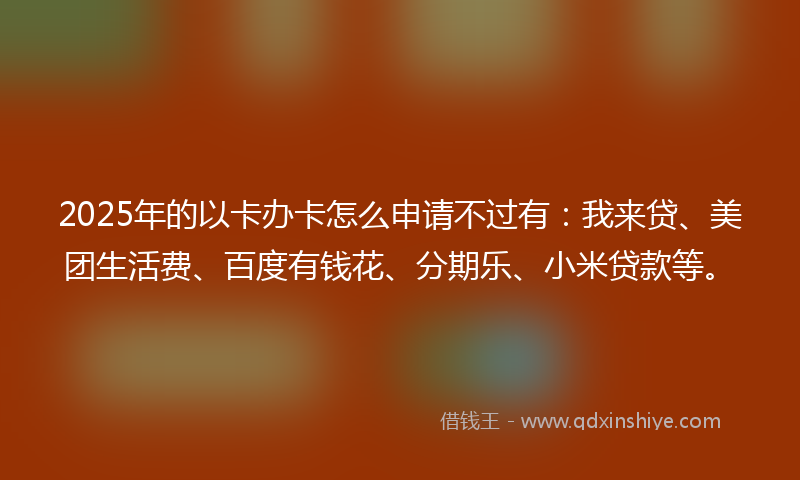 2025年的以卡办卡怎么申请不过有：我来贷、美团生活费、百度有钱花、分期乐、小米贷款等。
