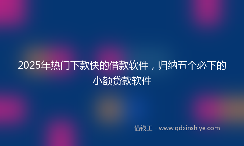 2025年热门下款快的借款软件，归纳五个必下的小额贷款软件