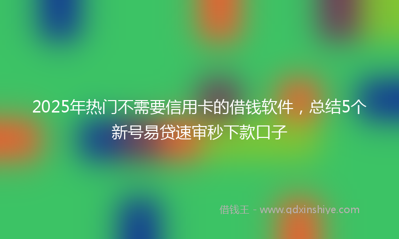2025年热门不需要信用卡的借钱软件，总结5个新号易贷速审秒下款口子