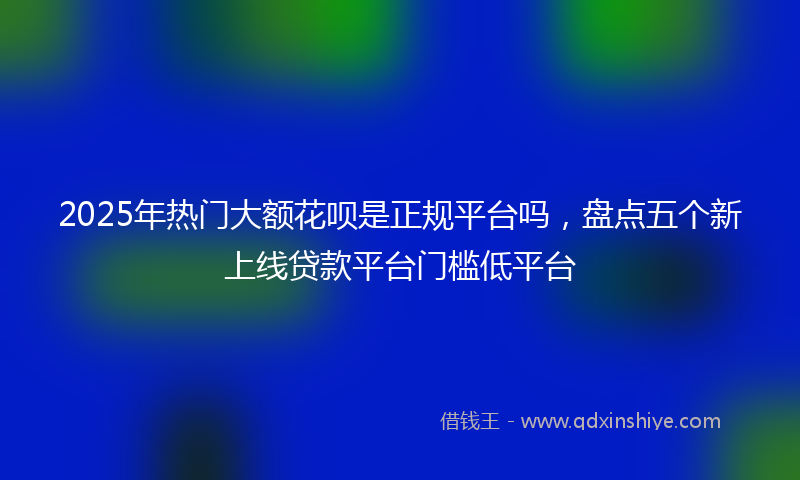 2025年热门大额花呗是正规平台吗，盘点五个新上线贷款平台门槛低平台