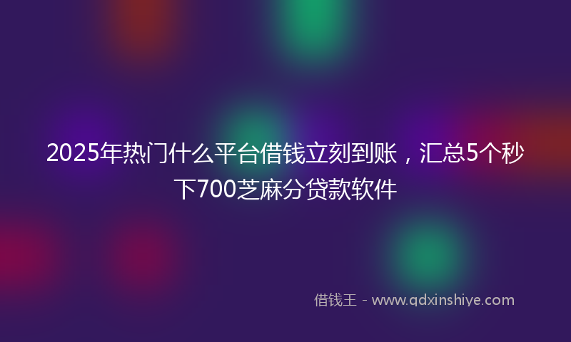 2025年热门什么平台借钱立刻到账，汇总5个秒下700芝麻分贷款软件