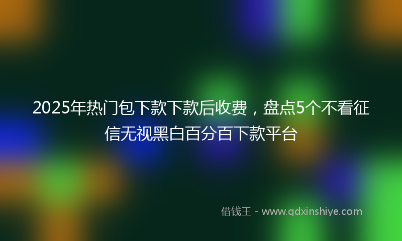 2025年热门包下款下款后收费，盘点5个不看征信无视黑白百分百下款平台